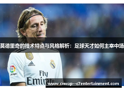 莫德里奇的技术特点与风格解析：足球天才如何主宰中场