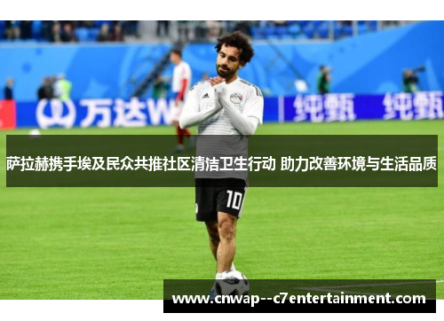 萨拉赫携手埃及民众共推社区清洁卫生行动 助力改善环境与生活品质