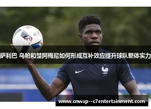 萨利巴 乌帕和楚阿梅尼如何形成互补效应提升球队整体实力 萨利巴 乌帕和楚阿梅尼如何形成互补效应提升球队整体实力