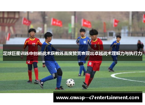 足球巨星训练中创新战术获教练高度赞赏表现出卓越战术理解力与执行力