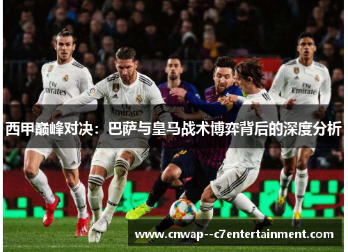 西甲巅峰对决:巴萨与皇马战术博弈背后的深度分析 西甲巅峰对决:巴萨与皇马战术博弈背后的深度分析