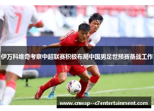 伊万科维奇考察中超联赛积极布局中国男足世预赛备战工作 伊万科维奇考察中超联赛积极布局中国男足世预赛备战工作