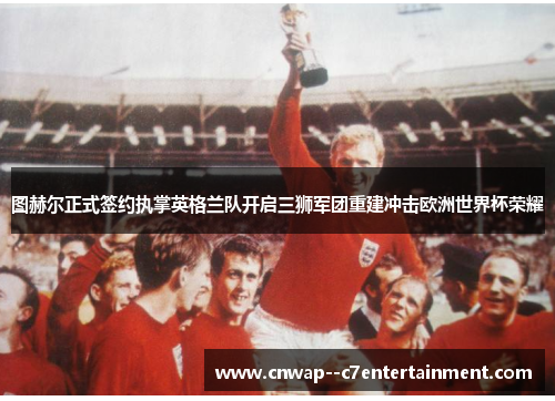 图赫尔正式签约执掌英格兰队开启三狮军团重建冲击欧洲世界杯荣耀