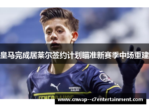 皇马完成居莱尔签约计划瞄准新赛季中场重建 皇马完成居莱尔签约计划瞄准新赛季中场重建