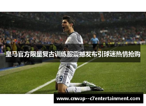 皇马官方限量复古训练服震撼发布引球迷热情抢购 皇马官方限量复古训练服震撼发布引球迷热情抢购