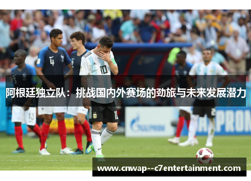 阿根廷独立队：挑战国内外赛场的劲旅与未来发展潜力