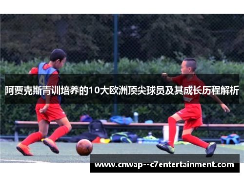 阿贾克斯青训培养的10大欧洲顶尖球员及其成长历程解析