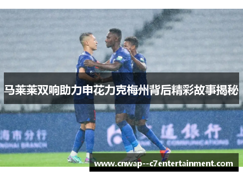 马莱莱双响助力申花力克梅州背后精彩故事揭秘